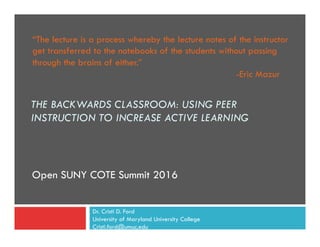 Open SUNY COTE Summit 2016
THE BACKWARDS CLASSROOM: USING PEER
INSTRUCTION TO INCREASE ACTIVE LEARNING
“The lecture is a process whereby the lecture notes of the instructor
get transferred to the notebooks of the students without passing
through the brains of either.”
-Eric Mazur
Dr. Cristi D. Ford
University of Maryland University College
Cristi.ford@umuc.edu
 