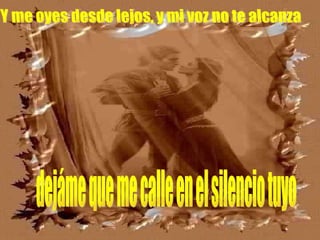 Y me oyes desde lejos, y mi voz no te alcanza dejáme que me calle en el silencio tuyo