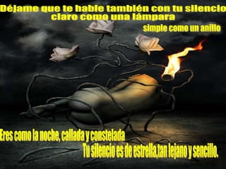 Déjame que te hable también con tu silencio claro como una lámpara simple como un anillo Eres como la noche, callada y constelada Tu silencio es de estrella,tan lejano y sencillo.