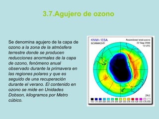 3.7.Agujero de ozono Se denomina agujero de la capa de ozono  a la zona de la atmósfera terrestre donde se producen reducciones anormales de la capa de ozono, fenómeno anual observado durante la primavera en las regiones polares y que es seguido de una recuperación durante el verano. El contenido en ozono se mide en Unidades Dobson, kilogramos por Metro cúbico. 