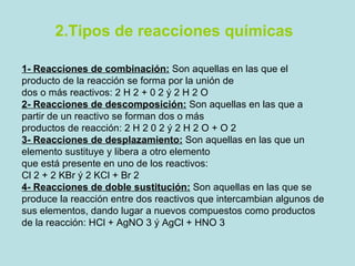 2.Tipos de reacciones químicas  1- Reacciones de combinación:   Son aquellas en las que el producto de la reacción se forma por la unión de dos o más reactivos: 2 H 2 + 0 2 ý 2 H 2 O 2- Reacciones de descomposición:   Son aquellas en las que a partir de un reactivo se forman dos o más productos de reacción: 2 H 2 0 2 ý 2 H 2 O + O 2 3- Reacciones de desplazamiento:   Son aquellas en las que un elemento sustituye y libera a otro elemento que está presente en uno de los reactivos: Cl 2 + 2 KBr ý 2 KCl + Br 2 4- Reacciones de doble sustitución:   Son aquellas en las que se produce la reacción entre dos reactivos que intercambian algunos de sus elementos, dando lugar a nuevos compuestos como productos de la reacción: HCl + AgNO 3 ý AgCl + HNO 3 