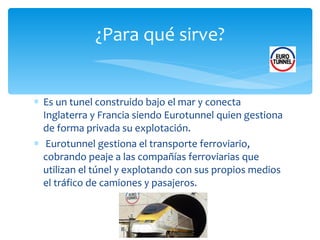 Es un tunel construido bajo el mar y conecta Inglaterra y Francia siendo Eurotunnel quien gestiona de forma privada su explotación. Eurotunnel gestiona el transporte ferroviario, cobrando peaje a las compañías ferroviarias que utilizan el túnel y explotando con sus propios medios el tráfico de camiones y pasajeros. ¿Para qué sirve? 