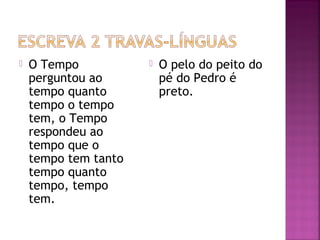  O Tempo
perguntou ao
tempo quanto
tempo o tempo
tem, o Tempo
respondeu ao
tempo que o
tempo tem tanto
tempo quanto
tempo, tempo
tem.
 O pelo do peito do
pé do Pedro é
preto.
 