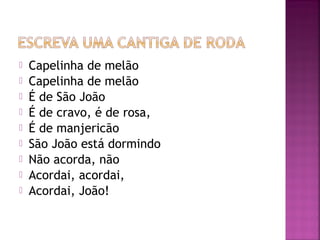 Capelinha de melão
 Capelinha de melão
 É de São João
 É de cravo, é de rosa,
 É de manjericão
 São João está dormindo
 Não acorda, não
 Acordai, acordai,
 Acordai, João!
 