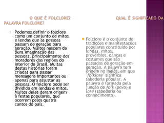 Podemos definir o folclore
como um conjunto de mitos
e lendas que as pessoas
passam de geração para
geração. Muitos nascem da
pura imaginação das
pessoas, principalmente dos
moradores das regiões do
interior do Brasil. Muitas
destas histórias foram
criadas para passar
mensagens importantes ou
apenas para assustar as
pessoas. O folclore pode ser
dividido em lendas e mitos.
Muitos deles deram origem
à festas populares, que
ocorrem pelos quatro
cantos do país.
 Folclore é o conjunto de
tradições e manifestações
populares constituído por
lendas, mitos,
provérbios, danças e
costumes que são
passados de geração em
geração. A palavra tem
origem no Inglês, em que
"folklore" significa
sabedoria popular. A
palavra é formada pela
junção de folk (povo) e
lore (sabedoria ou
conhecimento).
 