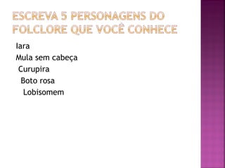 Iara
Mula sem cabeça
Curupira
Boto rosa
Lobisomem
 