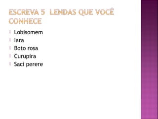  Lobisomem
 Iara
 Boto rosa
 Curupira
 Saci perere
 