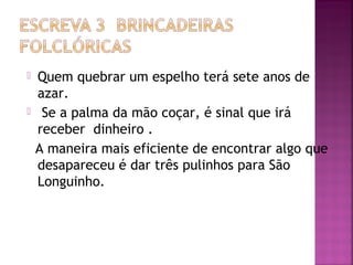  Quem quebrar um espelho terá sete anos de
azar.
 Se a palma da mão coçar, é sinal que irá
receber dinheiro .
A maneira mais eficiente de encontrar algo que
desapareceu é dar três pulinhos para São
Longuinho.
 