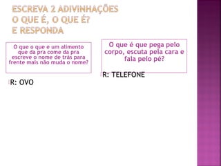 O que o que e um alimento
que da pra come da pra
escreve o nome de trás para
frente mais não muda o nome?
O que é que pega pelo
corpo, escuta pela cara e
fala pelo pé?
R: OVO
R: TELEFONE
 