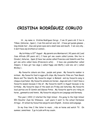 CRISTINA RODRÍGUEZ CORUJO
Hi , my name is Cristina Rodríguez Corujo , I am 12 years old. I live in
Tiñana (Asturias , Spain ) . I am thin and not very tall , I have got purple glasses ,
long blonde hair , blue and green eyes and a small nose and mouth. I am very shy .
I don’t have any brothers or sisters .
My birthday is 22nd August . My parents are Montserrat ( 42 years old ) and
Jose Alfredo (45 years old ). I have got one cousin called Lorena. She live in
Oviedo ( Asturias , Spain )I have two uncles called Francisco and Valentín and I’ve
got one untie called Sonia (Francisco’s wife) .

I have one grandmother called

Amparo. I have got two dogs ( called Puppy and Maffy ) and one cat ( called
Mickey ) .
My favourite colours are blue , purple and green . My favourite number is
sixteen . My favourite food is eggs with chips. My favourite films are Teen Beach
Movie and The Smurfs. My favourite singer is Melendi and my favourite song is
cheque al portamor. My favourite animals are horses , dogs and cats .I don’t have a
favourite season because I like all . My favourite month is August because is my
birthday . My favourite days of the week are Friday and Saturday. My favourite
local parties are El Carmín and Güevos Pintos . My favourite sports are riding on
horse , gymnastics and tennis . My favourite subjects are Language and Germany.
This year ( 2013 ) I started the High School . I’m going to the High School
IES Escultor Juan De Villanueva . Last years I went to the school Hermanos
Arregui . At school my favourites subjects were English , Science and Language.
In my free time I like listen to music , ride on horse and watch TV.
summer, sometimes I go to León with my cousin.

On

 