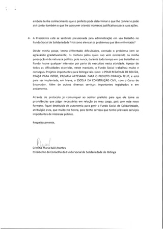 embora tenha conhecimento que o prefeito pode determinar o que lhe convier e pode
até contar também o que lhe aprouver criando inúmeras justificativas para suas ações.
4- A Presidente está se sentindo pressionada pela administração em seu trabalho no
Fundo Social de Solidariedade? Há como elencar os problemas que têm enfrentado?
Desde minha posse, tenho enfrentado dificuldades, contudo o problema vem se
agravando gradativamente, os motivos pelos quais isso vem ocorrendo na minha
percepção é de natureza política, pois nunca, durante todo tempo em que trabalhei no
Fundo houve qualquer interesse por parte do executivo nesta atividade. Apesar de
todas as dificuldades ocorridas, neste mandato, o Fundo Social trabalhou muito e
conseguiu Projetos importantes para Ibitinga tais como: o POLO REGIONAL DE BELEZA,
PRAÇA PARA IDOSO, PADARIA ARTESANAL PARA O PROJETO CRIANÇA FELIZ, e está
para ser implantada, em breve, a ESCOLA DA CONSTRUÇÃO CIVIL, com o Curso de
Encanador. Além de outros diversos serviços importantes registrados e em
andamento.
Através de protocolo já comuniquei ao senhor prefeito para que ele tome as
providências que julgar necessárias em relação ao meu cargo, pois com este novo
formato, fiquei destituída de autonomia para gerir o Fundo Social de Solidariedade,
atribuição esta, que muito me honra, pois tenho certeza que tenho prestado serviços
importantes de interesse público.
Respeitosamente,
Crist a Maria Kalil Arantes
Presidente do Conselho do Fundo Social de Solidariedade de Ibitinga
 