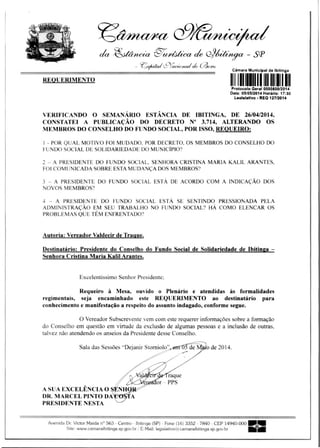 REQUERIMENTO
1111111111111111111111111
da .41,11/We/ia -€1/)~ tae G)9éitátfa - SP
_ gofm"..9rac,..9,tahk 6304,4
Camara Municipal de Ibitinga
raque
or - PPS
P otocolo Geral 0000800/2014
Data 05)05/2014 Horár o: 17:30
Lealelativo - REO 127/2014
VERIFICANDO O SEMANÁRIO ESTÂNCIA DE IBITINGA, DE 26/04/2014,
CONSTATEI A PUBLICAÇÃO DO DECRETO N° 3.714, ALTERANDO OS
MEMBROS DO CONSELHO DO FUNDO SOCIAL, POR ISSO, REQUEIRO:
1 - POR QUAL MOTIVO FOI MUDADO, POR DECRETO, OS MEMBROS DO CONSELHO DO
FUNDO SOCIAL DE SOLIDARIEDADE DO MUNICÍPIO?
2 - A PRESIDENTE DO FUNDO SOCIAL, SENHORA CRISTINA MARIA KALIL ARANTES,
FOI COMUNICADA SOBRE ESTA MUDANÇA DOS MEMBROS?
3 - A PRESIDENTE DO FUNDO SOCIAL ESTÁ DE ACORDO COM A INDICAÇÃO DOS
NOVOS MEMBROS?
4 - A PRESIDENTE DO FUNDO SOCIAL ESTÁ SE SENTINDO PRESSIONADA PELA
ADMINISTRAÇÃO EM SEU TRABALHO NO FUNDO SOCIAL? HÁ COMO ELENCAR OS
PROBLEMAS QUE TÊM ENFRENTADO?
Autoria: Vereador Valdecir de Trague.
Destinatário: Presidente do Conselho do Fundo Social dc Solidariedade dc Ibitinga -
Senhora Cristina Maria Kalil Arantes.
Excelentíssimo Senhor Presidente;
Requeiro à Mesa, ouvido o Plenário e atendidas às formalidades
regimentais, seja encaminhado este REQUERIMENTO ao destinatário para
conhecimento e manifestação a respeito do assunto indagado, conforme segue.
O Vereador Subscrevente vem com este requerer informações sobre a formação
do Conselho em questão em virtude da exclusão de algumas pessoas e a inclusão de outras,
talvez não atendendo os anseios da Presidente desse Conselho.
Sala das Sessões "Dejanir Storniolo"	 o de 2014.
A SUA EXCELÊNCIA O
DR. MARCEL PINTO DA A
PRESIDENTE NESTA
Avenida Dr. Victor Maida n° 563 - Centro - Ibitinga (SP) - Fone (16) 3352 - 7840 - CEP 14940-000
Site: www.camaraibitinga.sp.gov.br / E-Mail: legislativo@camaraibitinga.sp.gov.br
 