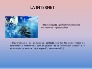 + Ha contribuido significativamente en el
desarrollo de la globalización
+ Proporcionan a los alumnos un contacto con las TIC como medio de
aprendizaje y herramienta para el proceso de la información (acceso a la
información, proceso de datos, expresión y comunicación),
LA INTERNET