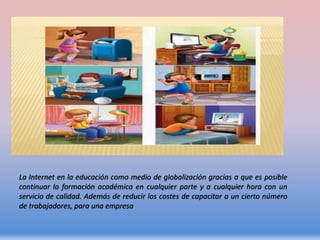 La Internet en la educación como medio de globalización gracias a que es posible
continuar la formación académica en cualquier parte y a cualquier hora con un
servicio de calidad. Además de reducir los costes de capacitar a un cierto número
de trabajadores, para una empresa