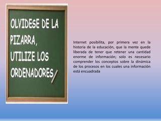 Internet posibilita, por primera vez en la
historia de la educación, que la mente quede
liberada de tener que retener una cantidad
enorme de información; solo es necesario
comprender los conceptos sobre la dinámica
de los procesos en los cuales una información
está encuadrada