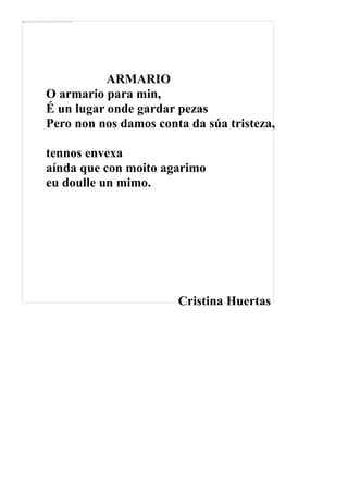 ARMARIO
O armario para min,
É un lugar onde gardar pezas
Pero non nos damos conta da súa tristeza,
tennos envexa
aínda que con moito agarimo
eu doulle un mimo.
Cristina Huertas
 