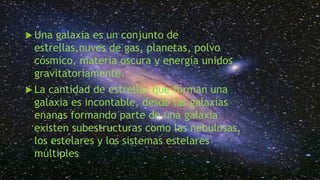  Una galaxia es un conjunto de
estrellas,nuves de gas, planetas, polvo
cósmico, materia oscura y energía unidos
gravitatoriamente.
La cantidad de estrellas que forman una
galaxia es incontable, desde las galaxias
enanas formando parte de una galaxia
existen subestructuras como las nebulosas,
los estelares y los sistemas estelares
múltiples