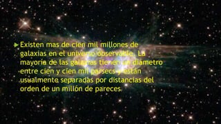  Existen mas de cien mil millones de
galaxias en el universo observable. La
mayoría de las galaxias tienen un diámetro
entre cien y cien mil parsecs y están
usualmente separadas por distancias del
orden de un millón de pareces.