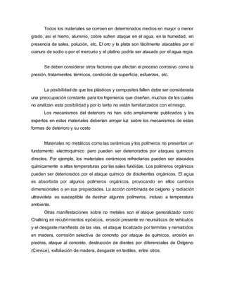 Todos los materiales se corroen en determinados medios en mayor o menor
grado, así el hierro, aluminio, cobre sufren ataque en el agua, en la humedad, en
presencia de sales, polución, etc. El oro y la plata son fácilmente atacables por el
cianuro de sodio o por el mercurio y el platino podría ser atacado por el agua regia.
Se deben considerar otros factores que afectan el proceso corrosivo como la
presión, tratamientos térmicos, condición de superficie, esfuerzos, etc.
La posibilidad de que los plásticos y composites fallen debe ser considerada
una preocupación constante para los Ingenieros que diseñan, muchos de los cuales
no analizan esta posibilidad y por lo tanto no están familiarizados con el riesgo.
Los mecanismos del deterioro no han sido ampliamente publicados y los
expertos en estos materiales deberían arrojar luz sobre los mecanismos de estas
formas de deterioro y su costo
Materiales no metálicos como las cerámicas y los polímeros no presentan un
fundamento electroquímico pero pueden ser deteriorados por ataques químicos
directos. Por ejemplo, los materiales cerámicos refractarios pueden ser atacados
químicamente a altas temperaturas por las sales fundidas. Los polímeros orgánicos
pueden ser deteriorados por el ataque químico de disolventes orgánicos. El agua
es absorbida por algunos polímeros orgánicos, provocando en ellos cambios
dimensionales o en sus propiedades. La acción combinada de oxígeno y radiación
ultravioleta es susceptible de destruir algunos polímeros, incluso a temperatura
ambiente.
Otras manifestaciones sobre no metales son el ataque generalizado como
Chalking en recubrimientos epóxicos, erosión presente en neumáticos de vehículos
y el desgaste manifiesto de las vías, el ataque localizado por termitas y nematodos
en madera, corrosión selectiva de concreto por ataque de químicos, erosión en
piedras, ataque al concreto, destrucción de dientes por diferenciales de Oxígeno
(Crevice), exfoliación de madera, desgaste en textiles, entre otros.
 