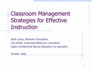 1
Classroom Management
Strategies for Effective
Instruction
Keith Lakes, Behavior Consultant
Lisa Smith, Instruction/Behavior Consultant
Upper Cumberland Special Education Co-operative
October 2002
 