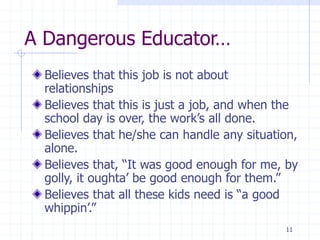 11
A Dangerous Educator…
Believes that this job is not about
relationships
Believes that this is just a job, and when the
school day is over, the work’s all done.
Believes that he/she can handle any situation,
alone.
Believes that, “It was good enough for me, by
golly, it oughta’ be good enough for them.”
Believes that all these kids need is “a good
whippin’.”
 