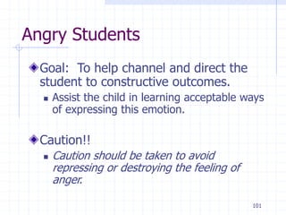 101
Angry Students
Goal: To help channel and direct the
student to constructive outcomes.
 Assist the child in learning acceptable ways
of expressing this emotion.
Caution!!
 Caution should be taken to avoid
repressing or destroying the feeling of
anger.
 