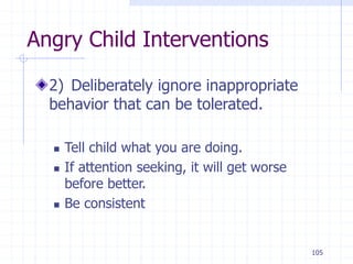 105
Angry Child Interventions
2) Deliberately ignore inappropriate
behavior that can be tolerated.
 Tell child what you are doing.
 If attention seeking, it will get worse
before better.
 Be consistent
 