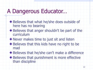 12
A Dangerous Educator…
Believes that what he/she does outside of
here has no bearing
Believes that anger shouldn't be part of the
curriculum
Never makes time to just sit and listen
Believes that this kids have no right to be
mad
Believes that he/she can’t make a difference
Believes that punishment is more effective
than discipline
 