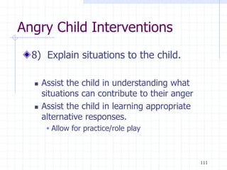 111
Angry Child Interventions
8) Explain situations to the child.
 Assist the child in understanding what
situations can contribute to their anger
 Assist the child in learning appropriate
alternative responses.
 Allow for practice/role play
 