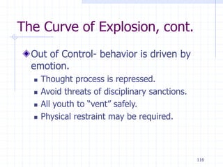 116
The Curve of Explosion, cont.
Out of Control- behavior is driven by
emotion.
 Thought process is repressed.
 Avoid threats of disciplinary sanctions.
 All youth to “vent” safely.
 Physical restraint may be required.
 