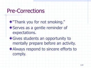 119
Pre-Corrections
“Thank you for not smoking.”
Serves as a gentle reminder of
expectations.
Gives students an opportunity to
mentally prepare before an activity.
Always respond to sincere efforts to
comply.
 