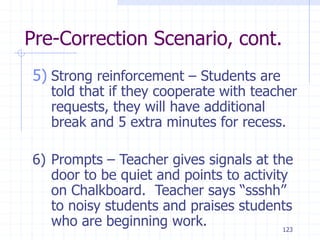123
Pre-Correction Scenario, cont.
5) Strong reinforcement – Students are
told that if they cooperate with teacher
requests, they will have additional
break and 5 extra minutes for recess.
6) Prompts – Teacher gives signals at the
door to be quiet and points to activity
on Chalkboard. Teacher says “ssshh”
to noisy students and praises students
who are beginning work.
 