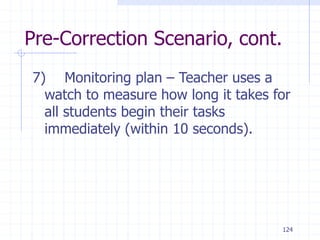 124
Pre-Correction Scenario, cont.
7) Monitoring plan – Teacher uses a
watch to measure how long it takes for
all students begin their tasks
immediately (within 10 seconds).
 