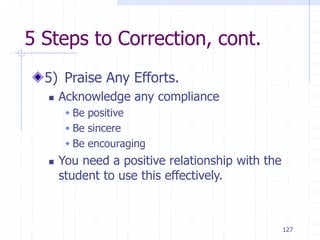 127
5 Steps to Correction, cont.
5) Praise Any Efforts.
 Acknowledge any compliance
 Be positive
 Be sincere
 Be encouraging
 You need a positive relationship with the
student to use this effectively.
 