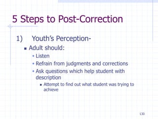 130
5 Steps to Post-Correction
1) Youth’s Perception-
 Adult should:
 Listen
 Refrain from judgments and corrections
 Ask questions which help student with
description
 Attempt to find out what student was trying to
achieve
 
