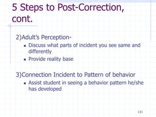 131
5 Steps to Post-Correction,
cont.
2)Adult’s Perception-
 Discuss what parts of incident you see same and
differently
 Provide reality base
3)Connection Incident to Pattern of behavior
 Assist student in seeing a behavior pattern he/she
has developed
 