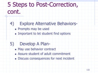 132
5 Steps to Post-Correction,
cont.
4) Explore Alternative Behaviors-
 Prompts may be used
 Important to let student find options
5) Develop A Plan-
 May use behavior contract
 Assure student of adult commitment
 Discuss consequences for next incident
 