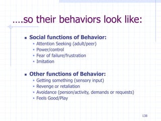 138
….so their behaviors look like:
 Social functions of Behavior:
 Attention Seeking (adult/peer)
 Power/control
 Fear of failure/frustration
 Imitation
 Other functions of Behavior:
 Getting something (sensory input)
 Revenge or retaliation
 Avoidance (person/activity, demands or requests)
 Feels Good/Play
 