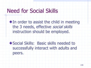 140
Need for Social Skills
In order to assist the child in meeting
the 3 needs, effective social skills
instruction should be employed.
Social Skills: Basic skills needed to
successfully interact with adults and
peers.
 