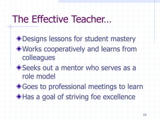 15
The Effective Teacher…
Designs lessons for student mastery
Works cooperatively and learns from
colleagues
Seeks out a mentor who serves as a
role model
Goes to professional meetings to learn
Has a goal of striving foe excellence
 