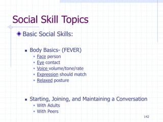 142
Social Skill Topics
Basic Social Skills:
 Body Basics- (FEVER)
 Face person
 Eye contact
 Voice volume/tone/rate
 Expression should match
 Relaxed posture
 Starting, Joining, and Maintaining a Conversation
 With Adults
 With Peers
 