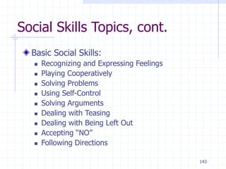 143
Social Skills Topics, cont.
Basic Social Skills:
 Recognizing and Expressing Feelings
 Playing Cooperatively
 Solving Problems
 Using Self-Control
 Solving Arguments
 Dealing with Teasing
 Dealing with Being Left Out
 Accepting “NO”
 Following Directions
 