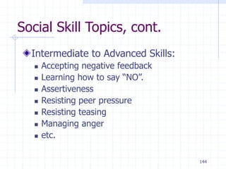 144
Social Skill Topics, cont.
Intermediate to Advanced Skills:
 Accepting negative feedback
 Learning how to say “NO”.
 Assertiveness
 Resisting peer pressure
 Resisting teasing
 Managing anger
 etc.
 