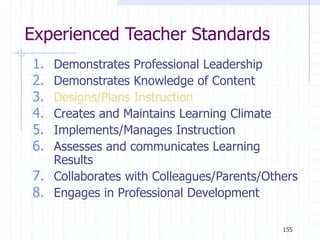 155
Experienced Teacher Standards
1. Demonstrates Professional Leadership
2. Demonstrates Knowledge of Content
3. Designs/Plans Instruction
4. Creates and Maintains Learning Climate
5. Implements/Manages Instruction
6. Assesses and communicates Learning
Results
7. Collaborates with Colleagues/Parents/Others
8. Engages in Professional Development
 