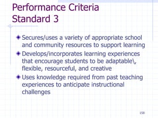 158
Performance Criteria
Standard 3
Secures/uses a variety of appropriate school
and community resources to support learning
Develops/incorporates learning experiences
that encourage students to be adaptable,
flexible, resourceful, and creative
Uses knowledge required from past teaching
experiences to anticipate instructional
challenges
 