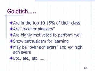 167
Goldfish…..
Are in the top 10-15% of their class
Are “teacher pleasers”
Are highly motivated to perform well
Show enthusiasm for learning
May be “over achievers” and /or high
achievers
Etc., etc., etc…….
 