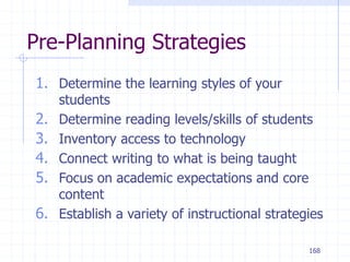 168
Pre-Planning Strategies
1. Determine the learning styles of your
students
2. Determine reading levels/skills of students
3. Inventory access to technology
4. Connect writing to what is being taught
5. Focus on academic expectations and core
content
6. Establish a variety of instructional strategies
 