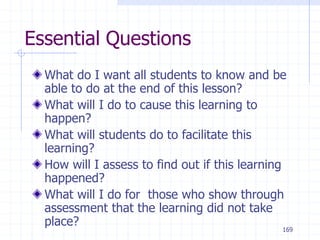 169
Essential Questions
What do I want all students to know and be
able to do at the end of this lesson?
What will I do to cause this learning to
happen?
What will students do to facilitate this
learning?
How will I assess to find out if this learning
happened?
What will I do for those who show through
assessment that the learning did not take
place?
 