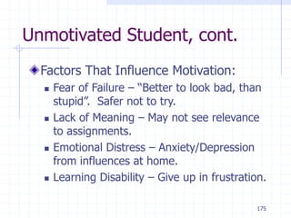 175
Unmotivated Student, cont.
Factors That Influence Motivation:
 Fear of Failure – “Better to look bad, than
stupid”. Safer not to try.
 Lack of Meaning – May not see relevance
to assignments.
 Emotional Distress – Anxiety/Depression
from influences at home.
 Learning Disability – Give up in frustration.
 