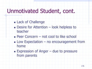 176
Unmotivated Student, cont.
 Lack of Challenge
 Desire for Attention – look helpless to
teacher
 Peer Concern – not cool to like school
 Low Expectation – no encouragement from
home
 Expression of Anger – due to pressure
from parents
 
